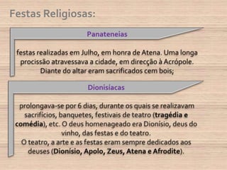 Festas Religiosas:Panateneias festas realizadas em Julho, em honra de Atena. Uma longa procissão atravessava a cidade, em direcção à Acrópole. Diante do altar eram sacrificados cem bois; Dionisíacasprolongava-se por 6 dias, durante os quais se realizavam sacrifícios, banquetes, festivais de teatro (tragédia e comédia), etc. O deus homenageado era Dionísio, deus do vinho, das festas e do teatro. O teatro, a arte e as festas eram sempre dedicados aos deuses (Dionísio, Apolo, Zeus, Atena e Afrodite).