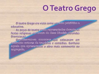 O Teatro GregoO teatro Grego era visto como um acto patriótico e educativo.As peças de teatro eram representadas durante as festas religiosas em honra do deus Dionísio (Grandes Dionisíacas).Organizavam-se concursos que colocavam em confronto autores de tragédias e comédias. Ganhava aquele que apresentasse a obra mais comovente ou engraçada.
