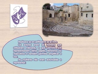 Realizava-se em anfiteatros ao ar livre. Os actores eram só homens que utilizavam máscaras, o que permitia que representassem vários papéis, femininos ou masculinos e também permitia amplificar a voz.As mulheres não eram autorizadas a representar.