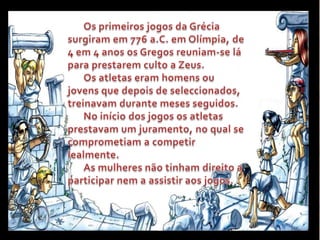 Os primeiros jogos da Grécia surgiram em 776 a.C. emOlímpia, de 4 em 4 anos os Gregos reuniam-se lá  para prestarem culto a Zeus.Os atletas eram homens ou jovens que depois de seleccionados, treinavam durante meses seguidos.No início dos jogos os atletas prestavam um juramento, no qual se comprometiam a competir lealmente.As mulheres não tinham direito a participar nem a assistir aos jogos.