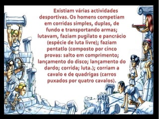 Existiam várias actividades desportivas. Os homens competiam em corridas simples, duplas, de fundo e transportando armas; lutavam, faziam pugilato e pancrácio (espécie de luta livre); faziam pentatlo (composto por cinco provas: salto em comprimento; lançamento do disco; lançamento do dardo; corrida; luta.); corriam a cavalo e de quadrigas (carros puxados por quatro cavalos).
