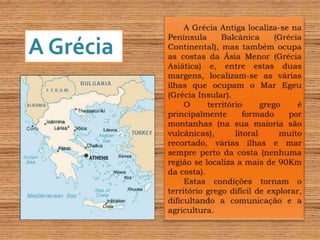 A Grécia Antiga localiza-se na Península Balcânica (Grécia Continental), mas também ocupa as costas da Ásia Menor (Grécia Asiática) e, entre estas duas margens, localizam-se as várias ilhas que ocupam o Mar Egeu (Grécia Insular).O território grego é principalmente formado por montanhas (na sua maioria são vulcânicas), litoral muito recortado, várias ilhas e mar sempre perto da costa (nenhuma região se localiza a mais de 90Km da costa).Estas condições tornam o território grego difícil de explorar, dificultando a comunicação e a agricultura.A Grécia 