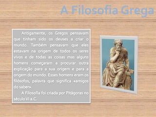 A Filosofia GregaAntigamente, os Gregos pensavam que tinham sido os deuses a criar o mundo. Também pensavam que eles estavam na origem de todos os seres vivos e de todas as coisas mas alguns homens começaram a procurar outra explicação para a sua origem e para a origem do mundo. Esses homens eram os filósofos, palavra que significa «amigos do saber».A Filosofia foi criada por Pitágoras no século VI a.C.