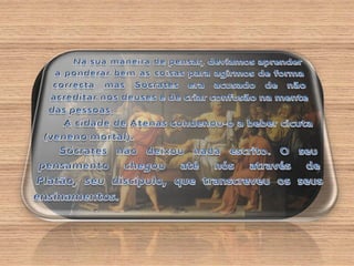 Na sua maneira de pensar, devíamos aprender a ponderar bem as coisas para agirmos de forma correcta mas Sócrates era acusado de não acreditar nos deuses e de criar confusão na mente das pessoas.A cidade de Atenas condenou-o a beber cicuta (veneno mortal).Sócrates não deixou nada escrito. O seu pensamento chegou até nós através de Platão, seu discípulo, que transcreveu os seus ensinamentos.Sócrates gostava de conversar com as pessoas que encontrava nas ruas de Atenas. Em conjunto com essas pessoas ia colocando questões sobre a natureza, o universo, a conduta dos homens, etc. …  Ao acaso, Sócrates ia perguntando a quem se dirigia a ele: “ o que é o Bem? e a Coragem? e a Justiça?”.Entres os filósofos Gregos da antiguidade destaca-se Sócrates (470-399 a.C.), Platão (427-347 a.C.) e Aristóteles (384-322 a.C.). 