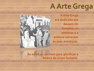 A Arte GregaA Arte Grega era dedicada aos deuses. Os Templos, as estátuas e a pintura narravam as suas aventuras.  As estátuas serviam para glorificar a beleza do corpo humano.