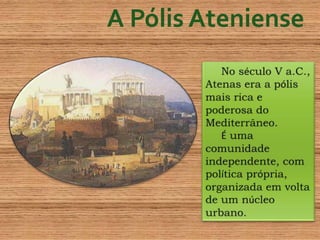 A Pólis AtenienseNo século V a.C., Atenas era a pólis mais rica e poderosa do Mediterrâneo.É uma comunidade independente, com política própria, organizada em volta de um núcleo urbano.  