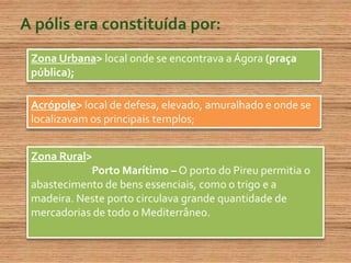 A pólis era constituída por:Zona Urbana> local onde se encontrava a Ágora (praça pública); Acrópole> local de defesa, elevado, amuralhado e onde se localizavam os principais templos;Zona Rural>                         Porto Marítimo– O porto do Pireu permitia o abastecimento de bens essenciais, como o trigo e a madeira. Neste porto circulava grande quantidade de mercadorias de todo o Mediterrâneo.