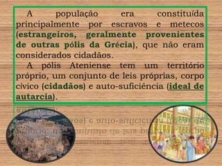A população era constituída principalmente por escravos e metecos (estrangeiros, geralmente provenientes de outras pólis da Grécia), que não eram considerados cidadãos.A pólis Ateniense tem um território próprio, um conjunto de leis próprias, corpo cívico (cidadãos) e auto-suficiência (ideal de autarcia).