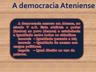 A democracia AtenienseA democracia nasceu em Atenas, no século V a.C. Esta atribuía o poder (kratos) ao povo (demos) e estabelecia a igualdade entre todos os cidadãos:Isonomia– Igualdade perante a lei;Isocracia– Igualdade de acesso aos cargos políticos;Isegoria– Igual direito ao uso da palavra.
