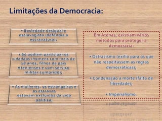 Limitações da Democracia:•Sociedade desigual e esclavagista (defendia a escravatura);Em Atenas, existiam vários métodos para proteger a democracia: • Ostracismo (exílio para os que não respeitassem as regras democráticas); • Condenação à morte (falta de liberdade); • Imperialismo.• Só podiam participar os cidadãos (homens com mais de 18 anos, filhos de pais Atenienses e com serviço militar cumprido);• As mulheres, os estrangeiros e os escravosestavam excluídos da vida política;