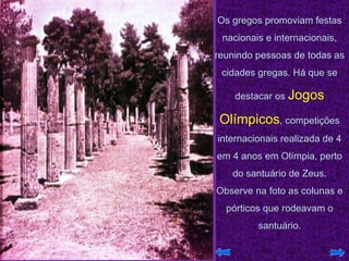 Os gregos promoviam festas nacionais e internacionais, reunindo pessoas de todas as cidades gregas. Há que se destacar os  Jogos Olímpicos , competições internacionais realizada de 4 em 4 anos em Olímpia, perto do santuário de Zeus. Observe na foto as colunas e pórticos que rodeavam o santuário. 