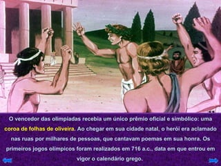 O vencedor das olimpíadas recebia um único prêmio oficial e simbólico: uma  coroa de folhas de oliveira . Ao chegar em sua cidade natal, o herói era aclamado nas ruas por milhares de pessoas, que cantavam poemas em sua honra. Os primeiros jogos olímpicos foram realizados em 716 a.c., data em que entrou em vigor o calendário grego.  