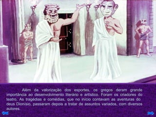 Além da valorização dos esportes, os gregos deram grande importância ao desenvolvimento literário e artístico. Foram os criadores do teatro. As tragédias e comédias, que no início contavam as aventuras do  deus Dionísio, passaram depois a tratar de assuntos variados, com diversos autores.  