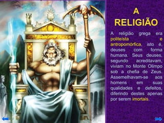 A religião grega era  politeísta e antropomórfica , isto é, deuses com forma humana. Seus deuses, segundo acreditavam, viviam no Monte Olimpo sob a chefia de Zeus. Assemelhavam-se aos homens em suas qualidades e defeitos, diferindo destes apenas por serem  imortais . 