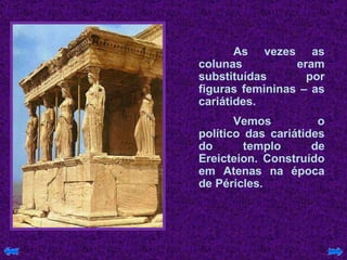 As vezes as colunas eram substituídas por figuras femininas – as cariátides.  Vemos o político das cariátides do templo de Ereicteion. Construído em Atenas na época de Péricles. 