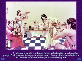 A música, o canto e a dança foram valorizadas na educação grega. Os instrumentos mais usados eram: flauta, cítara, trombeta e a lira. Vemos músicos e dançarinos um banquete. 