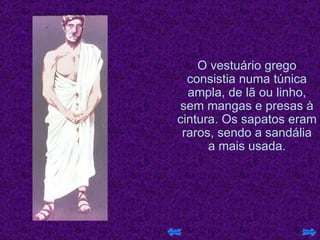 O vestuário grego consistia numa túnica ampla, de lã ou linho, sem mangas e presas à cintura. Os sapatos eram raros, sendo a sandália a mais usada. 