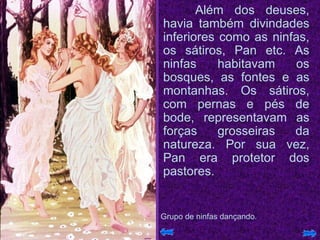 Além dos deuses, havia também divindades inferiores como as ninfas, os sátiros, Pan etc. As ninfas habitavam os bosques, as fontes e as montanhas. Os sátiros, com pernas e pés de bode, representavam as forças grosseiras da natureza. Por sua vez, Pan era protetor dos pastores.  Grupo de ninfas dançando. 