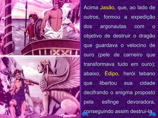 Acima  Jasão , que, ao lado de outros, formou a expedição dos argonautas com o objetivo de destruir o dragão que guardava o velocino de ouro (pele de carneiro que transformava tudo em ouro); abaixo,  Édipo , herói tebano que libertou sua cidade decifrando o enigma proposto pela esfinge devoradora, conseguindo assim destruí-la.  