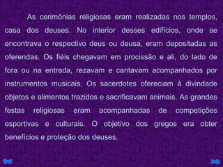 As cerimônias religiosas eram realizadas nos templos, casa dos deuses. No interior desses edifícios, onde se encontrava o respectivo deus ou deusa, eram depositadas as oferendas. Os fiéis chegavam em procissão e ali, do lado de fora ou na entrada, rezavam e cantavam acompanhados por instrumentos musicais. Os sacerdotes ofereciam à divindade objetos e alimentos trazidos e sacrificavam animais. As grandes festas religiosas eram acompanhadas de competições esportivas e culturais. O objetivo dos gregos era obter benefícios e proteção dos deuses.  