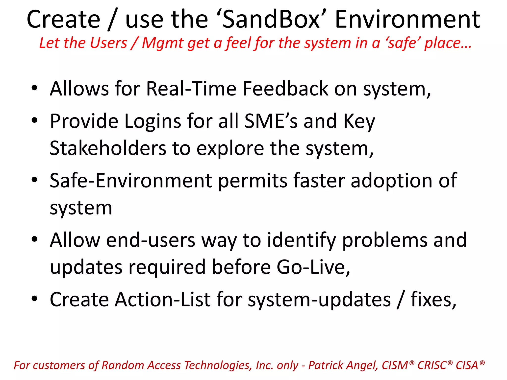 Create / use the ‘SandBox’ Environment
Let the Users / Mgmt get a feel for the system in a ‘safe’ place…
• Allows for Real-Time Feedback on system,
• Provide Logins for all SME’s and Key
Stakeholders to explore the system,
• Safe-Environment permits faster adoption of
system
• Allow end-users way to identify problems and
updates required before Go-Live,
• Create Action-List for system-updates / fixes,
For customers of Random Access Technologies, Inc. only - Patrick Angel, CISM® CRISC® CISA®
 