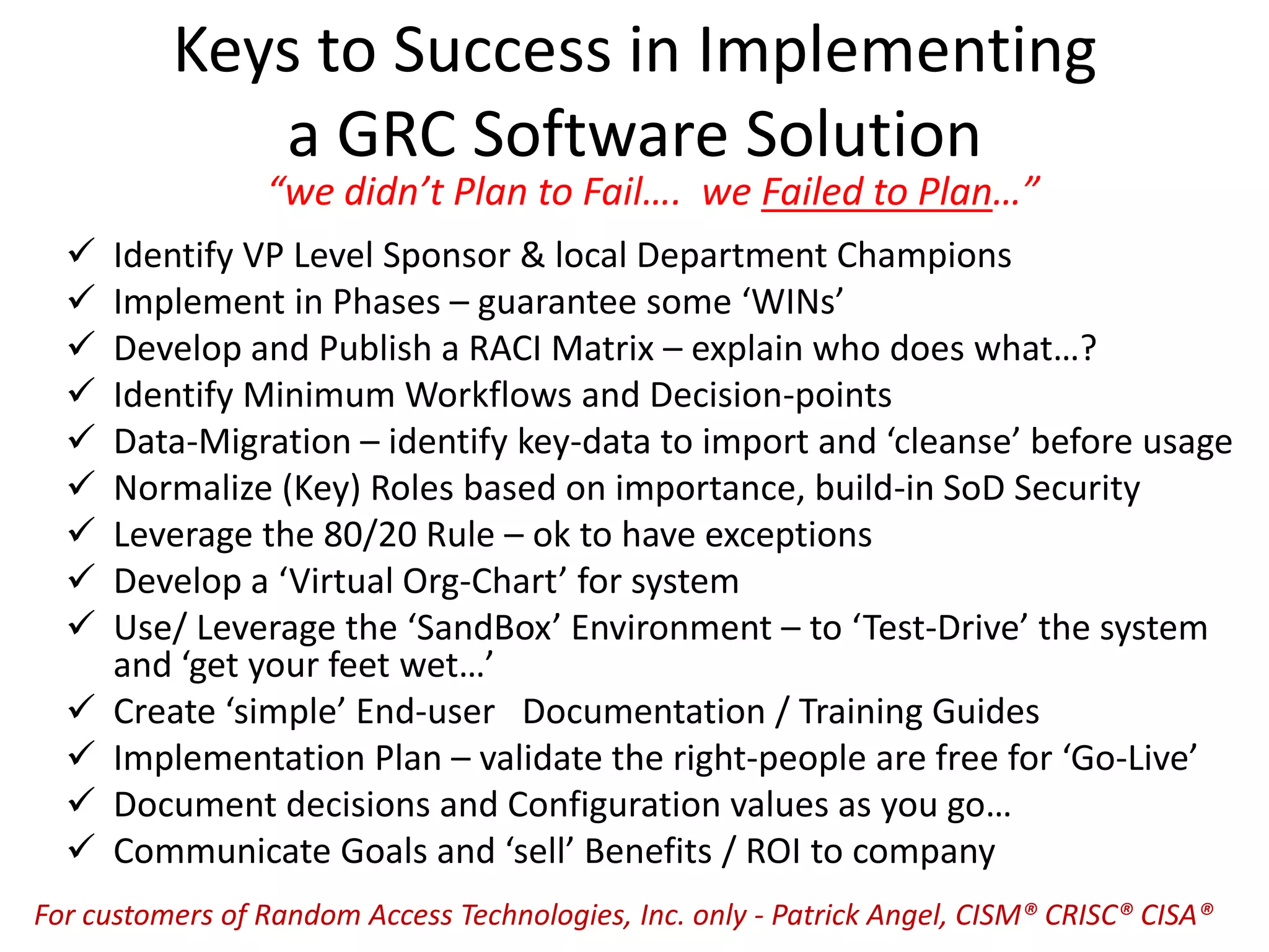 Keys to Success in Implementing
a GRC Software Solution
 Identify VP Level Sponsor & local Department Champions
 Implement in Phases – guarantee some ‘WINs’
 Develop and Publish a RACI Matrix – explain who does what…?
 Identify Minimum Workflows and Decision-points
 Data-Migration – identify key-data to import and ‘cleanse’ before usage
 Normalize (Key) Roles based on importance, build-in SoD Security
 Leverage the 80/20 Rule – ok to have exceptions
 Develop a ‘Virtual Org-Chart’ for system
 Use/ Leverage the ‘SandBox’ Environment – to ‘Test-Drive’ the system
and ‘get your feet wet…’
 Create ‘simple’ End-user Documentation / Training Guides
 Implementation Plan – validate the right-people are free for ‘Go-Live’
 Document decisions and Configuration values as you go…
 Communicate Goals and ‘sell’ Benefits / ROI to company
“we didn’t Plan to Fail…. we Failed to Plan…”
For customers of Random Access Technologies, Inc. only - Patrick Angel, CISM® CRISC® CISA®
 