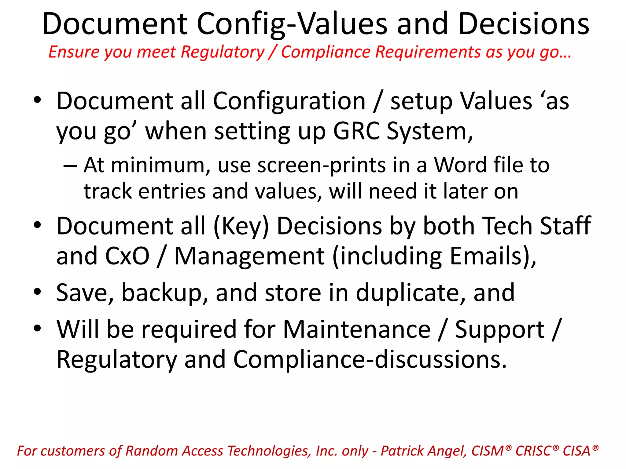 Document Config-Values and Decisions
Ensure you meet Regulatory / Compliance Requirements as you go…
• Document all Configuration / setup Values ‘as
you go’ when setting up GRC System,
– At minimum, use screen-prints in a Word file to
track entries and values, will need it later on
• Document all (Key) Decisions by both Tech Staff
and CxO / Management (including Emails),
• Save, backup, and store in duplicate, and
• Will be required for Maintenance / Support /
Regulatory and Compliance-discussions.
For customers of Random Access Technologies, Inc. only - Patrick Angel, CISM® CRISC® CISA®
 