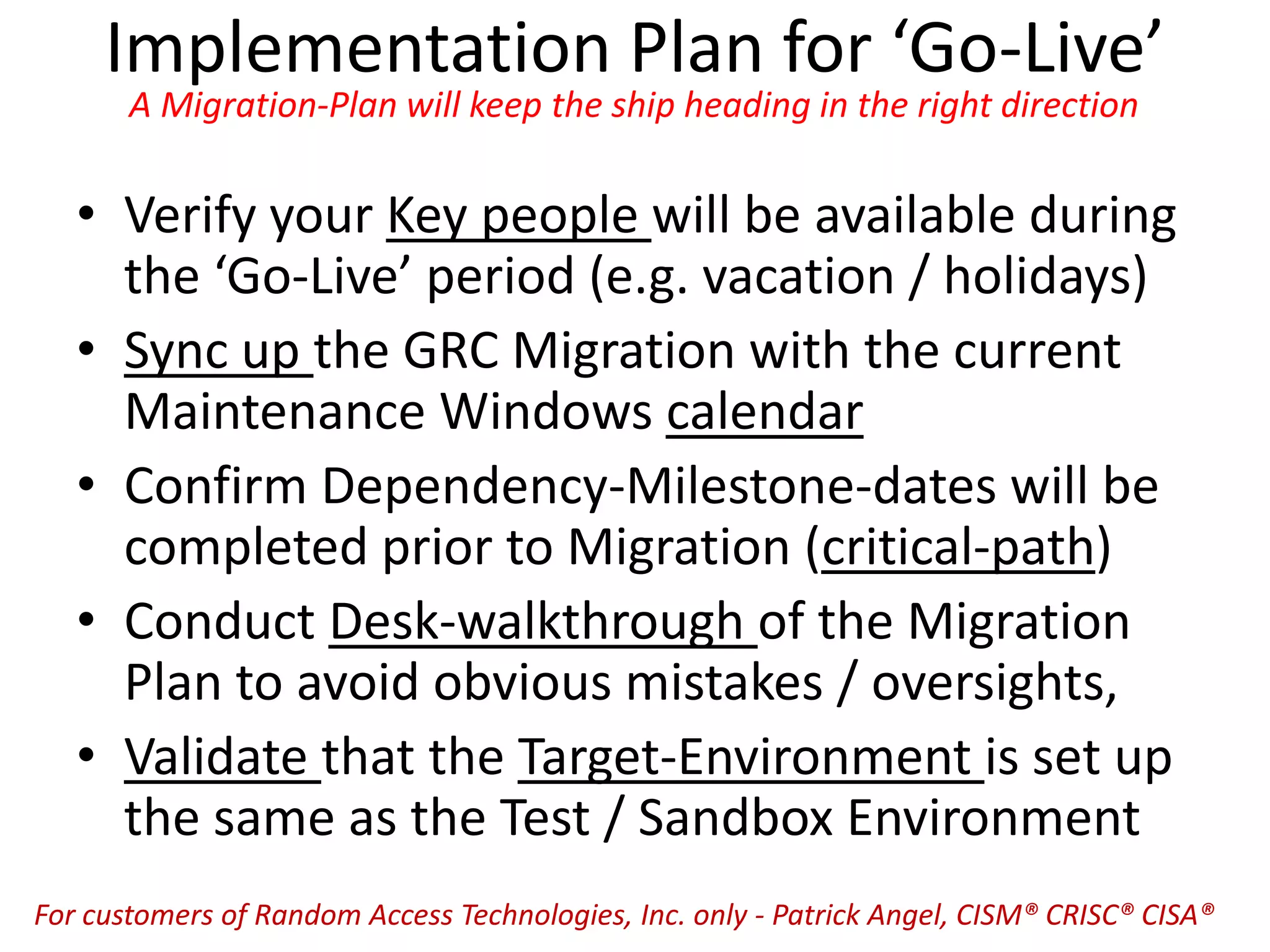 Implementation Plan for ‘Go-Live’
A Migration-Plan will keep the ship heading in the right direction
• Verify your Key people will be available during
the ‘Go-Live’ period (e.g. vacation / holidays)
• Sync up the GRC Migration with the current
Maintenance Windows calendar
• Confirm Dependency-Milestone-dates will be
completed prior to Migration (critical-path)
• Conduct Desk-walkthrough of the Migration
Plan to avoid obvious mistakes / oversights,
• Validate that the Target-Environment is set up
the same as the Test / Sandbox Environment
For customers of Random Access Technologies, Inc. only - Patrick Angel, CISM® CRISC® CISA®
 