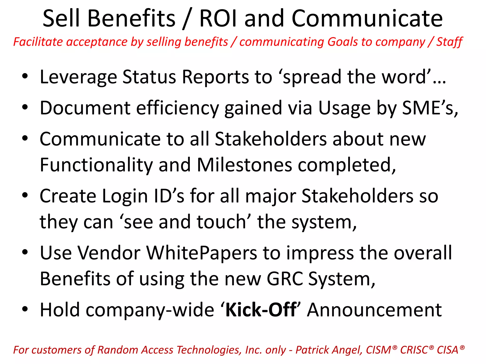 Sell Benefits / ROI and Communicate
Facilitate acceptance by selling benefits / communicating Goals to company / Staff
• Leverage Status Reports to ‘spread the word’…
• Document efficiency gained via Usage by SME’s,
• Communicate to all Stakeholders about new
Functionality and Milestones completed,
• Create Login ID’s for all major Stakeholders so
they can ‘see and touch’ the system,
• Use Vendor WhitePapers to impress the overall
Benefits of using the new GRC System,
• Hold company-wide ‘Kick-Off’ Announcement
For customers of Random Access Technologies, Inc. only - Patrick Angel, CISM® CRISC® CISA®
 