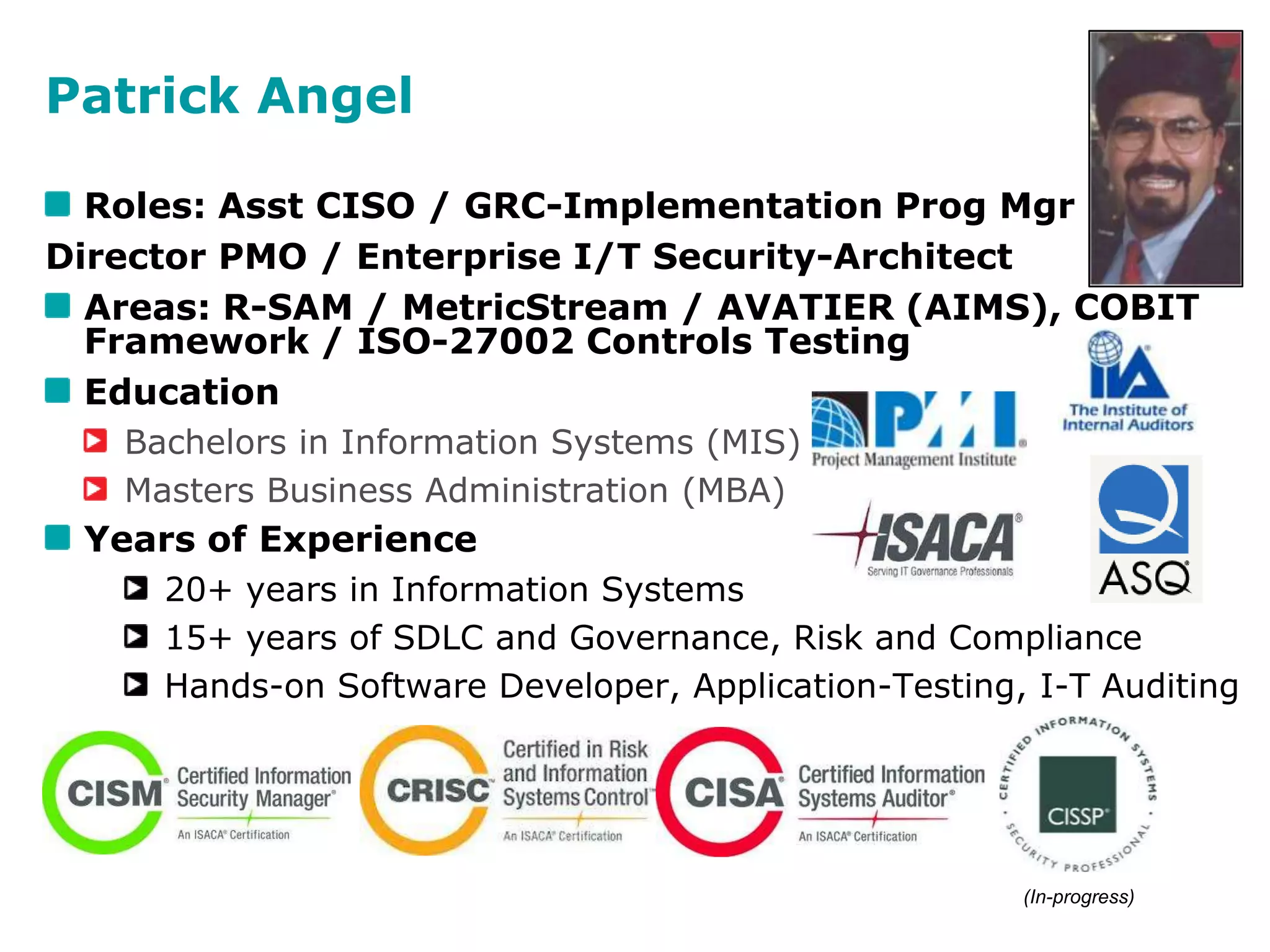 Patrick Angel
Roles: Asst CISO / GRC-Implementation Prog Mgr
Director PMO / Enterprise I/T Security-Architect
Areas: R-SAM / MetricStream / AVATIER (AIMS), COBIT
Framework / ISO-27002 Controls Testing
Education
Bachelors in Information Systems (MIS)
Masters Business Administration (MBA)
Years of Experience
20+ years in Information Systems
15+ years of SDLC and Governance, Risk and Compliance
Hands-on Software Developer, Application-Testing, I-T Auditing
Certifications and Associations include -
(In-progress)
 