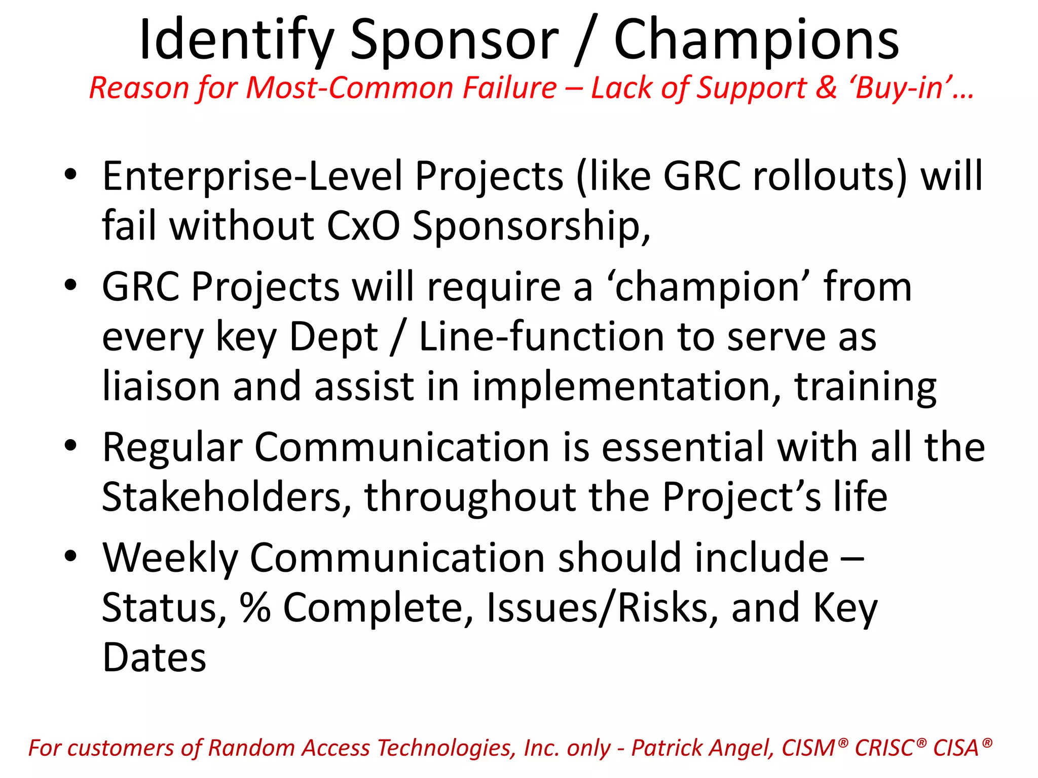 Identify Sponsor / Champions
Reason for Most-Common Failure – Lack of Support & ‘Buy-in’…
• Enterprise-Level Projects (like GRC rollouts) will
fail without CxO Sponsorship,
• GRC Projects will require a ‘champion’ from
every key Dept / Line-function to serve as
liaison and assist in implementation, training
• Regular Communication is essential with all the
Stakeholders, throughout the Project’s life
• Weekly Communication should include –
Status, % Complete, Issues/Risks, and Key
Dates
For customers of Random Access Technologies, Inc. only - Patrick Angel, CISM® CRISC® CISA®
 