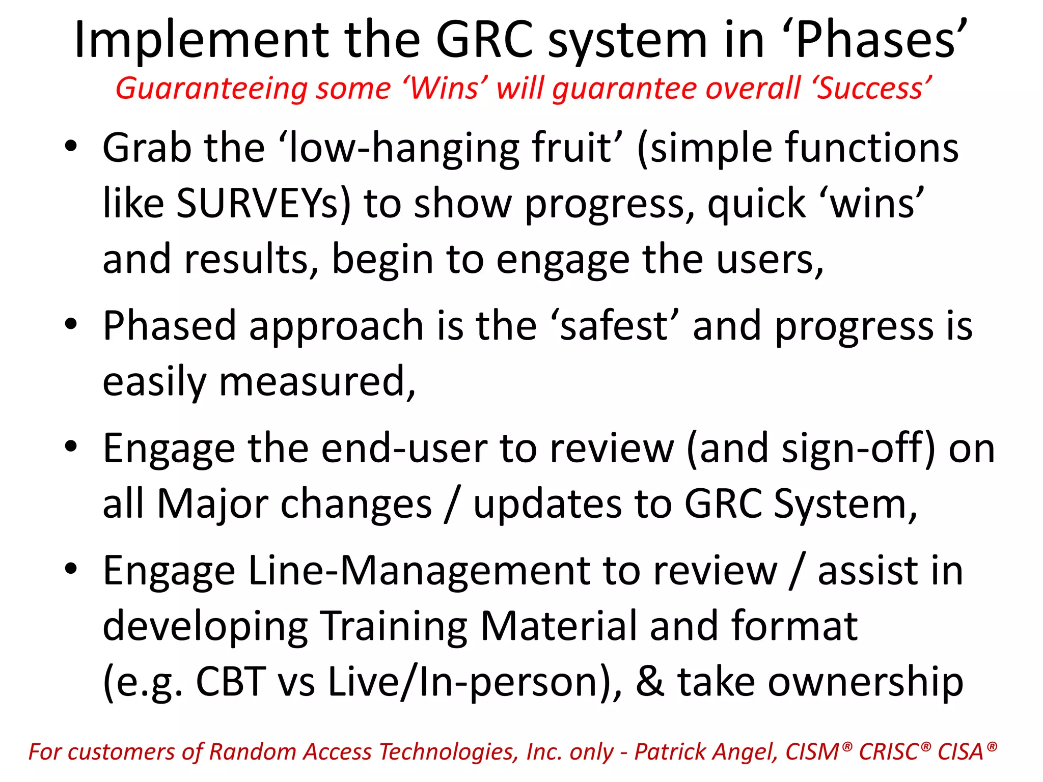Implement the GRC system in ‘Phases’
Guaranteeing some ‘Wins’ will guarantee overall ‘Success’
• Grab the ‘low-hanging fruit’ (simple functions
like SURVEYs) to show progress, quick ‘wins’
and results, begin to engage the users,
• Phased approach is the ‘safest’ and progress is
easily measured,
• Engage the end-user to review (and sign-off) on
all Major changes / updates to GRC System,
• Engage Line-Management to review / assist in
developing Training Material and format
(e.g. CBT vs Live/In-person), & take ownership
For customers of Random Access Technologies, Inc. only - Patrick Angel, CISM® CRISC® CISA®
 