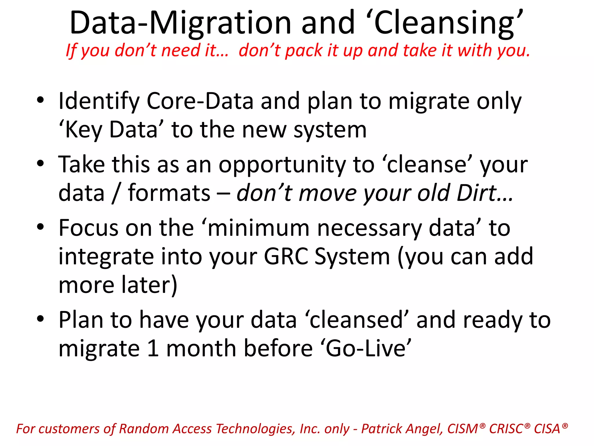 Data-Migration and ‘Cleansing’
If you don’t need it… don’t pack it up and take it with you.
• Identify Core-Data and plan to migrate only
‘Key Data’ to the new system
• Take this as an opportunity to ‘cleanse’ your
data / formats – don’t move your old Dirt…
• Focus on the ‘minimum necessary data’ to
integrate into your GRC System (you can add
more later)
• Plan to have your data ‘cleansed’ and ready to
migrate 1 month before ‘Go-Live’
For customers of Random Access Technologies, Inc. only - Patrick Angel, CISM® CRISC® CISA®
 