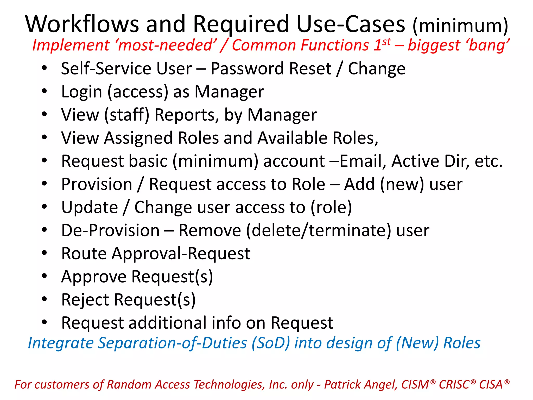 Workflows and Required Use-Cases (minimum)
Implement ‘most-needed’ / Common Functions 1st – biggest ‘bang’
• Self-Service User – Password Reset / Change
• Login (access) as Manager
• View (staff) Reports, by Manager
• View Assigned Roles and Available Roles,
• Request basic (minimum) account –Email, Active Dir, etc.
• Provision / Request access to Role – Add (new) user
• Update / Change user access to (role)
• De-Provision – Remove (delete/terminate) user
• Route Approval-Request
• Approve Request(s)
• Reject Request(s)
• Request additional info on Request
Integrate Separation-of-Duties (SoD) into design of (New) Roles
For customers of Random Access Technologies, Inc. only - Patrick Angel, CISM® CRISC® CISA®
 