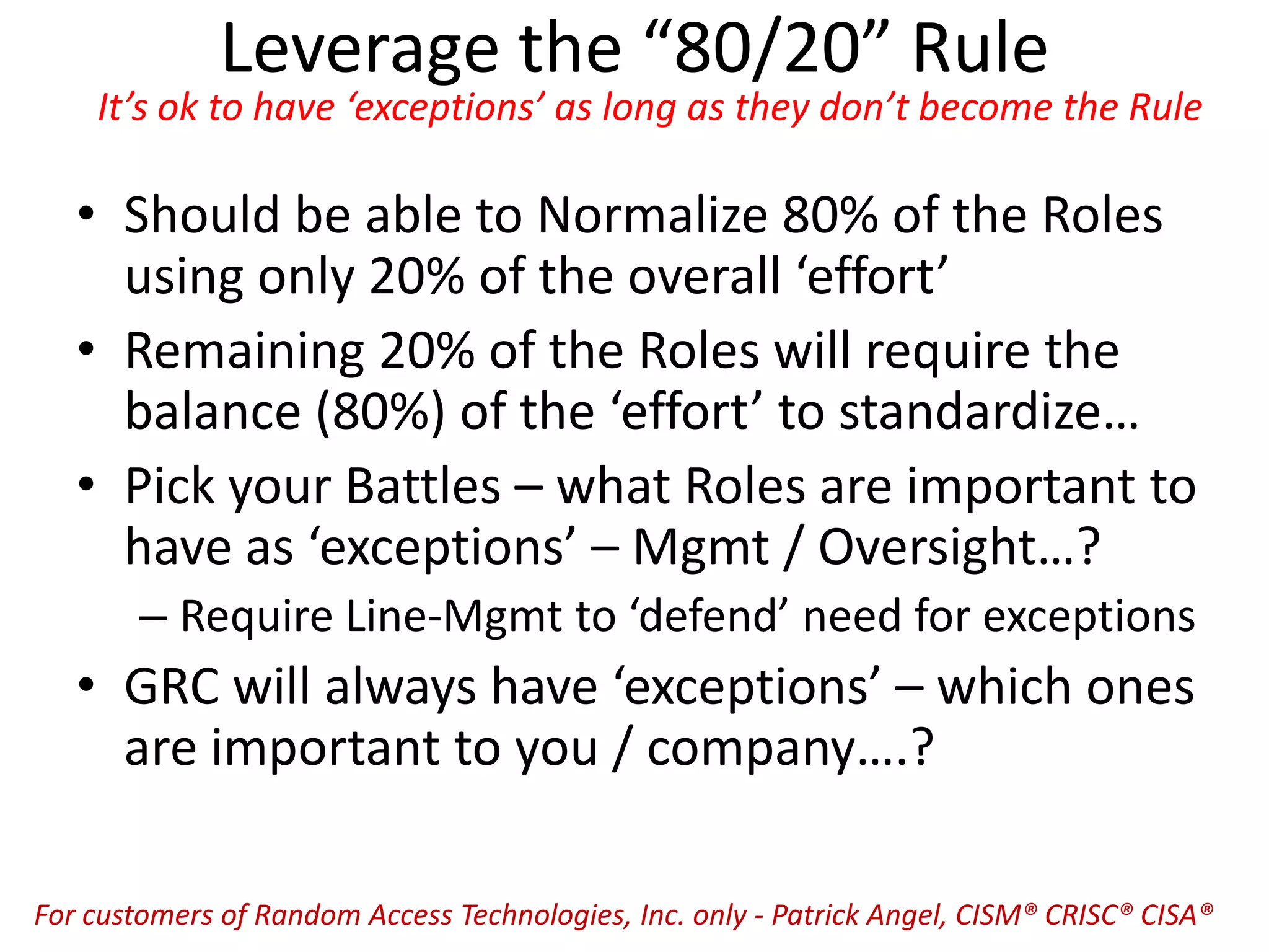 Leverage the “80/20” Rule
It’s ok to have ‘exceptions’ as long as they don’t become the Rule
• Should be able to Normalize 80% of the Roles
using only 20% of the overall ‘effort’
• Remaining 20% of the Roles will require the
balance (80%) of the ‘effort’ to standardize…
• Pick your Battles – what Roles are important to
have as ‘exceptions’ – Mgmt / Oversight…?
– Require Line-Mgmt to ‘defend’ need for exceptions
• GRC will always have ‘exceptions’ – which ones
are important to you / company….?
For customers of Random Access Technologies, Inc. only - Patrick Angel, CISM® CRISC® CISA®
 