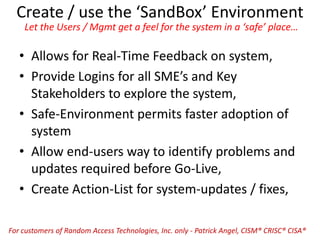 Create / use the ‘SandBox’ Environment
Let the Users / Mgmt get a feel for the system in a ‘safe’ place…
• Allows for Real-Time Feedback on system,
• Provide Logins for all SME’s and Key
Stakeholders to explore the system,
• Safe-Environment permits faster adoption of
system
• Allow end-users way to identify problems and
updates required before Go-Live,
• Create Action-List for system-updates / fixes,
For customers of Random Access Technologies, Inc. only - Patrick Angel, CISM® CRISC® CISA®
 