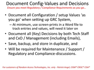 Document Config-Values and Decisions
Ensure you meet Regulatory / Compliance Requirements as you go…
• Document all Configuration / setup Values ‘as
you go’ when setting up GRC System,
– At minimum, use screen-prints in a Word file to
track entries and values, will need it later on
• Document all (Key) Decisions by both Tech Staff
and CxO / Management (including Emails),
• Save, backup, and store in duplicate, and
• Will be required for Maintenance / Support /
Regulatory and Compliance-discussions.
For customers of Random Access Technologies, Inc. only - Patrick Angel, CISM® CRISC® CISA®
 