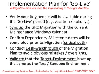 Implementation Plan for ‘Go-Live’
A Migration-Plan will keep the ship heading in the right direction
• Verify your Key people will be available during
the ‘Go-Live’ period (e.g. vacation / holidays)
• Sync up the GRC Migration with the current
Maintenance Windows calendar
• Confirm Dependency-Milestone-dates will be
completed prior to Migration (critical-path)
• Conduct Desk-walkthrough of the Migration
Plan to avoid obvious mistakes / oversights,
• Validate that the Target-Environment is set up
the same as the Test / Sandbox Environment
For customers of Random Access Technologies, Inc. only - Patrick Angel, CISM® CRISC® CISA®
 