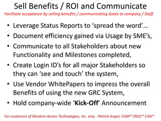 Sell Benefits / ROI and Communicate
Facilitate acceptance by selling benefits / communicating Goals to company / Staff
• Leverage Status Reports to ‘spread the word’…
• Document efficiency gained via Usage by SME’s,
• Communicate to all Stakeholders about new
Functionality and Milestones completed,
• Create Login ID’s for all major Stakeholders so
they can ‘see and touch’ the system,
• Use Vendor WhitePapers to impress the overall
Benefits of using the new GRC System,
• Hold company-wide ‘Kick-Off’ Announcement
For customers of Random Access Technologies, Inc. only - Patrick Angel, CISM® CRISC® CISA®
 