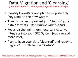 Data-Migration and ‘Cleansing’
If you don’t need it… don’t pack it up and take it with you.
• Identify Core-Data and plan to migrate only
‘Key Data’ to the new system
• Take this as an opportunity to ‘cleanse’ your
data / formats – don’t move your old Dirt…
• Focus on the ‘minimum necessary data’ to
integrate into your GRC System (you can add
more later)
• Plan to have your data ‘cleansed’ and ready to
migrate 1 month before ‘Go-Live’
For customers of Random Access Technologies, Inc. only - Patrick Angel, CISM® CRISC® CISA®
 