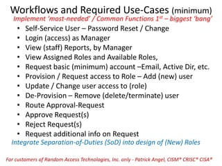 Workflows and Required Use-Cases (minimum)
Implement ‘most-needed’ / Common Functions 1st – biggest ‘bang’
• Self-Service User – Password Reset / Change
• Login (access) as Manager
• View (staff) Reports, by Manager
• View Assigned Roles and Available Roles,
• Request basic (minimum) account –Email, Active Dir, etc.
• Provision / Request access to Role – Add (new) user
• Update / Change user access to (role)
• De-Provision – Remove (delete/terminate) user
• Route Approval-Request
• Approve Request(s)
• Reject Request(s)
• Request additional info on Request
Integrate Separation-of-Duties (SoD) into design of (New) Roles
For customers of Random Access Technologies, Inc. only - Patrick Angel, CISM® CRISC® CISA®
 