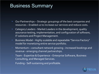 Business Summary Our Partnerships – Strategic groupings of the best companies and resources – Enabled us to increase our services and reduce costs. Category Leaders - Market Leaders in the development, quality assurance testing, implementation, and configuration of software, IT solutions and Project Management. Business Model - Highly scalable and repeatable “Service Factory” model for monetizing entire service portfolio. Momentum – consultant network growing - increased bookings and revenue - emerging channel partnerships. Team - Expertise & Experience – Enterprise Software, Business Consulting, and Managed Services. Funding - Self-sustaining and profitable. 