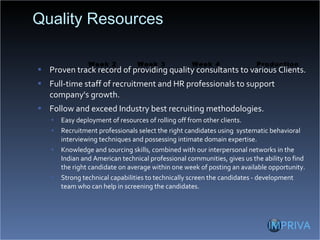 Quality Resources  Proven track record of providing quality consultants to various Clients. Full-time staff of recruitment and HR professionals to support company's growth. Follow and exceed Industry best recruiting methodologies. Easy deployment of resources of rolling off from other clients. Recruitment professionals select the right candidates using  systematic behavioral interviewing techniques and possessing intimate domain expertise. Knowledge and sourcing skills, combined with our interpersonal networks in the Indian and American technical professional communities, gives us the ability to find the right candidate on average within one week of posting an available opportunity. Strong technical capabilities to technically screen the candidates - development team who can help in screening the candidates. Week 3 Week 2 Production Week 4 