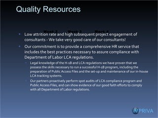 Quality Resources Low attrition rate and high subsequent project engagement of consultants - We take very good care of our consultants! Our commitment is to provide a comprehensive HR service that includes the best practices necessary to assure compliance with Department of Labor LCA regulations. Legal knowledge of the H-1B and LCA regulations we have proven that we possess the skills necessary to run a successful H-1B program, including the preparation of Public Access Files and the set-up and maintenance of our in-house LCA tracking systems. Our partners proactively perform spot audits of LCA compliance program and Public Access Files, and can show evidence of our good faith efforts to comply with all Department of Labor regulations. Week 3 Week 2 Week 4 