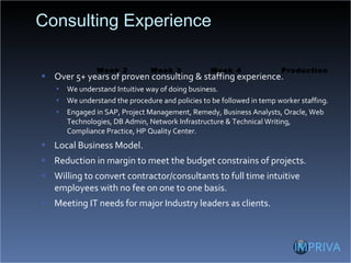 Consulting Experience Over 5+ years of proven consulting & staffing experience. We understand Intuitive way of doing business. We understand the procedure and policies to be followed in temp worker staffing. Engaged in SAP, Project Management, Remedy, Business Analysts, Oracle, Web Technologies, DB Admin, Network Infrastructure & Technical Writing, Compliance Practice, HP Quality Center. Local Business Model. Reduction in margin to meet the budget constrains of projects. Willing to convert contractor/consultants to full time intuitive employees with no fee on one to one basis. Meeting IT needs for major Industry leaders as clients. Week 3 Week 2 Production Week 4 