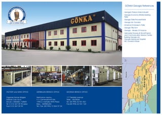 GÖNKA Georgia References

                                                                                           - Georgian Palace Hotel Kobuleti
                                                                                           - Georgia Economy Ministry Building
                                                                                             Tbilisi
                                                                                           - Georgia Tbilisi Procredit Bank
                                                                                           - Georgia Mc Donald's
                                                                                           - American Embassy In Tbilisi
                                                                                           - Georgia Tiflis Avm
                                                                                           - Georgia - Ministry Of Finance
                                                                                           - Helicopter Runway & Aircraft Apron
                                                                                             and Communication Service Center
                                                                                             Building Georgia Lilo
                                                                                           - Georgia Helvaçuari Hospital
                                                                                           - MC Donald’s Kutaisi




FACTORY and MAIN OFFICE      AZERBAIJAN BRANCH OFFICE           GEORGIA BRANCH OFFICE


Organize Sanayi Bölgesi      Nerimanov rayonu,                  117 Tsereteli avenue
Göktürk C ad. N o:6          Y. V. Çemenzeminli Sok.            Tbilisi - GEORGIA
Sincan / ANKARA / TURKEY     1996-cý mahalle AFEN Plaza         Tel: (00 995) 32 921 821
Tel :0 312 267 09 90 (pbx)   Baku - AZERBAIJAN                  Fax:(00 995) 32 941 120
Fax:0 312 267 09 93          Tel / Fax: (00 994) 12 564 07 04
 