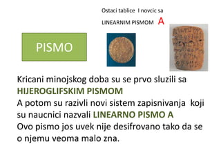 Ostaci tablice I novcic sa
                     LINEARNIM PISMOM       A

    PISMO

Kricani minojskog doba su se prvo sluzili sa
HIJEROGLIFSKIM PISMOM
A potom su razivli novi sistem zapisnivanja koji
su naucnici nazvali LINEARNO PISMO A
Ovo pismo jos uvek nije desifrovano tako da se
o njemu veoma malo zna.
 