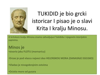 TUKIDID je bio grcki
                      istoricar I pisao je o slavi
                        Krita I kralju Minosu.
O kritskom kralju Minosu znamo zahvaljujuci Tukididu I njegovim istorijskim
zapisima.


Minos je
•stvorio jaku FLOTU (mornaricu)

•Drzao je pod vlascu najveci deo HELENSKOG MORA (DANASNJE EGEJSKO)

•Vladao je mnogobrojnim ostvima

•Ocistio more od gusara
 