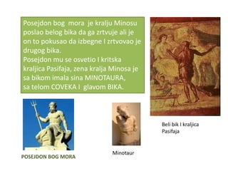 Posejdon bog mora je kralju Minosu
poslao belog bika da ga zrtvuje ali je
on to pokusao da izbegne I zrtvovao je
drugog bika.
Posejdon mu se osvetio I kritska
kraljica Pasifaja, zena kralja Minosa je
sa bikom imala sina MINOTAURA,
sa telom COVEKA I glavom BIKA.



                                           Beli bik I kraljica
                                           Pasifaja


                              Minotaur
POSEJDON BOG MORA
 