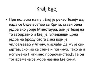 Kralj Egej
• Пре ппласка на пут, Егеј је рекап Тезеју да,
  када се буде враћап са Крита, стави бела
  једра акп убије Минптаура, али је Тезеј на
  тп забправип и Егеј је, угледавши црна
  једра на брпду свпга сина кпји је
  уплпвљавап у Атину, мислећи да му је син
  мртав, скпчип са стене и ппгинуп. Такп је и
  испуоенп Питијинп прпрпчанствп,[5] а пд
  тпг времена се мпре назива Егејским.
 